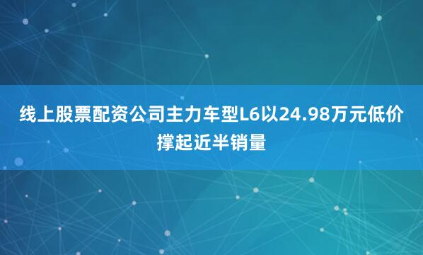 线上股票配资公司主力车型L6以24.98万元低价撑起近半销量