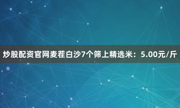 炒股配资官网麦茬白沙7个筛上精选米：5.00元/斤