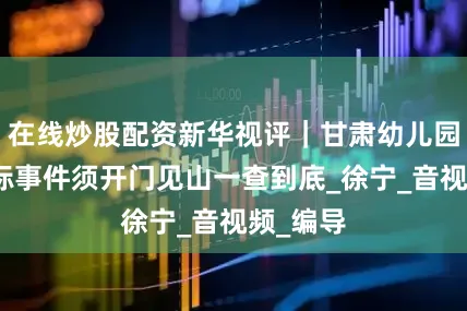 在线炒股配资新华视评｜甘肃幼儿园血铅超标事件须开门见山一查到底_徐宁_音视频_编导
