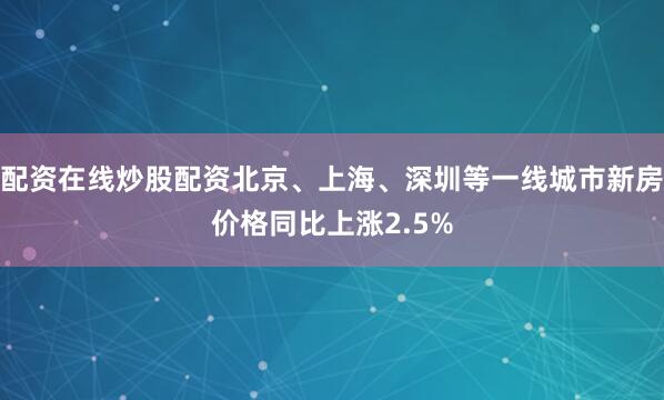 配资在线炒股配资北京、上海、深圳等一线城市新房价格同比上涨2.5%
