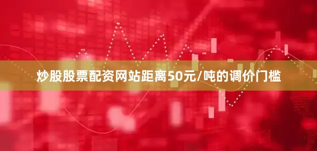 炒股股票配资网站距离50元/吨的调价门槛