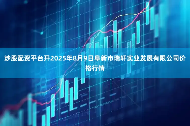 炒股配资平台开2025年8月9日阜新市瑞轩实业发展有限公司价格行情