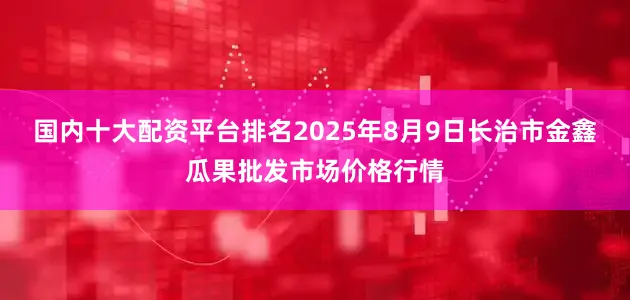 国内十大配资平台排名2025年8月9日长治市金鑫瓜果批发市场价格行情