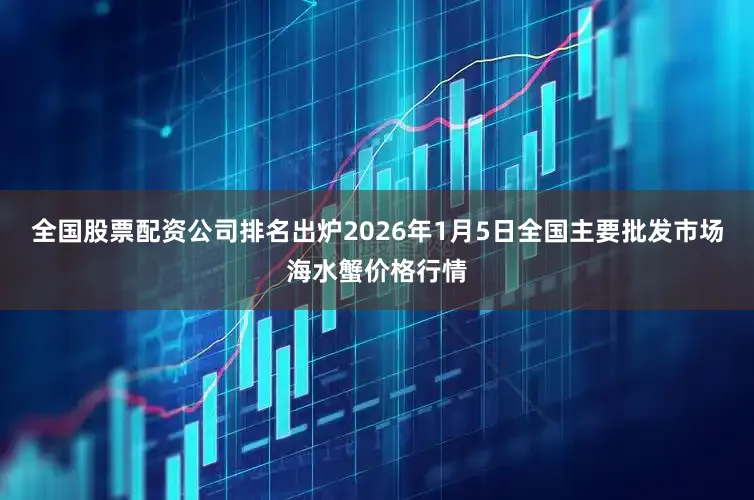 全国股票配资公司排名出炉2026年1月5日全国主要批发市场海水蟹价格行情