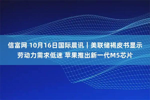 信富网 10月16日国际晨讯｜美联储褐皮书显示劳动力需求低迷 苹果推出新一代M5芯片