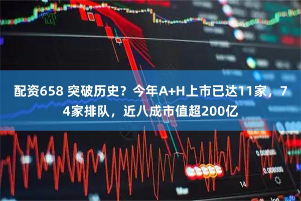 配资658 突破历史？今年A+H上市已达11家，74家排队，近八成市值超200亿