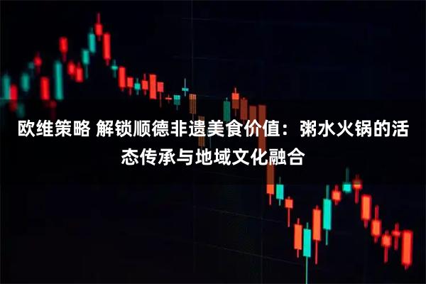 欧维策略 解锁顺德非遗美食价值：粥水火锅的活态传承与地域文化融合