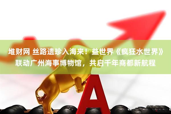 堆财网 丝路遗珍入海来！益世界《疯狂水世界》联动广州海事博物馆，共启千年商都新航程