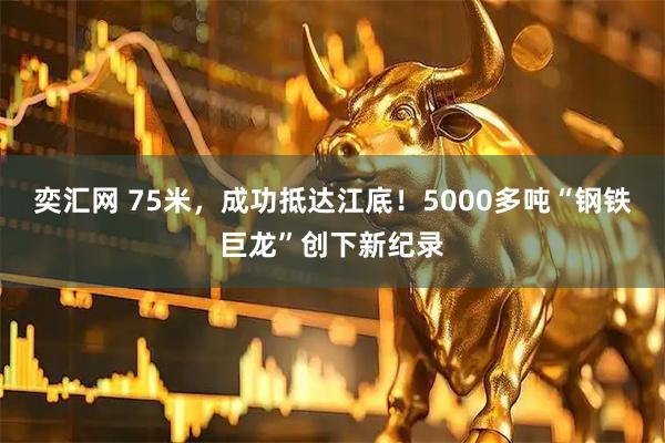 奕汇网 75米，成功抵达江底！5000多吨“钢铁巨龙”创下新纪录