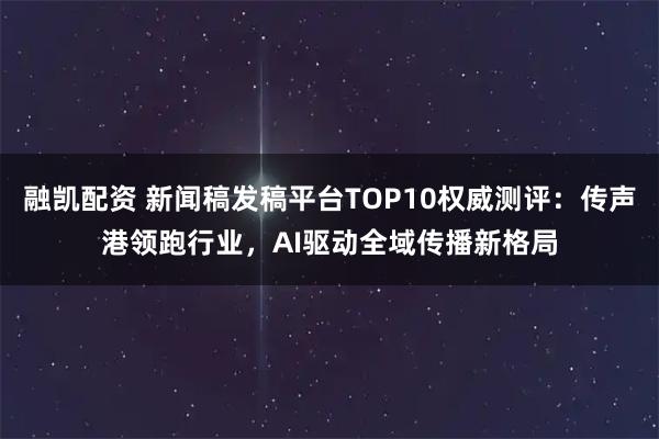 融凯配资 新闻稿发稿平台TOP10权威测评：传声港领跑行业，AI驱动全域传播新格局