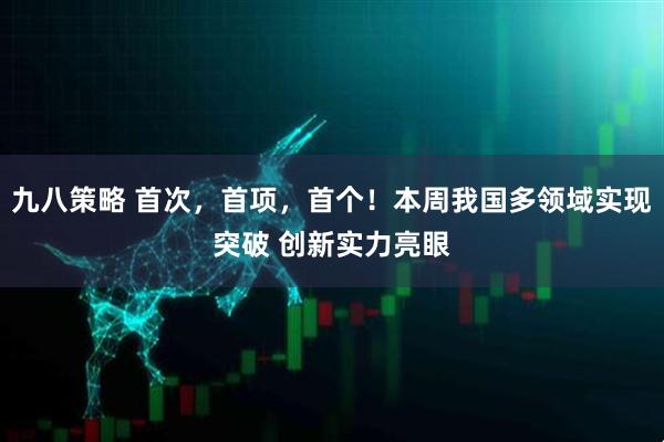 九八策略 首次，首项，首个！本周我国多领域实现突破 创新实力亮眼