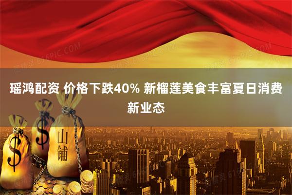 瑶鸿配资 价格下跌40% 新榴莲美食丰富夏日消费新业态
