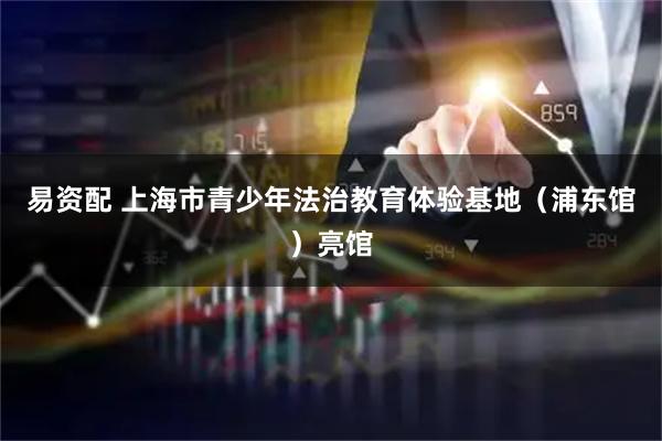 易资配 上海市青少年法治教育体验基地（浦东馆）亮馆