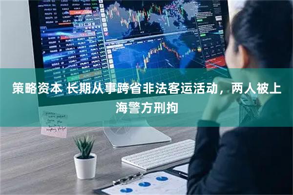 策略资本 长期从事跨省非法客运活动,两人被上海警方刑拘