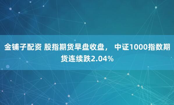 金铺子配资 股指期货早盘收盘， 中证1000指数期货连续跌2.04%
