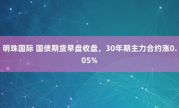 明珠国际 国债期货早盘收盘，30年期主力合约涨0.05%