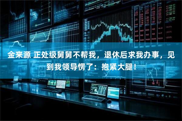 金来源 正处级舅舅不帮我，退休后求我办事，见到我领导愣了：抱紧大腿！