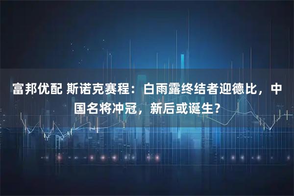 富邦优配 斯诺克赛程：白雨露终结者迎德比，中国名将冲冠，新后或诞生？