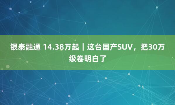 银泰融通 14.38万起｜这台国产SUV，把30万级卷明白了