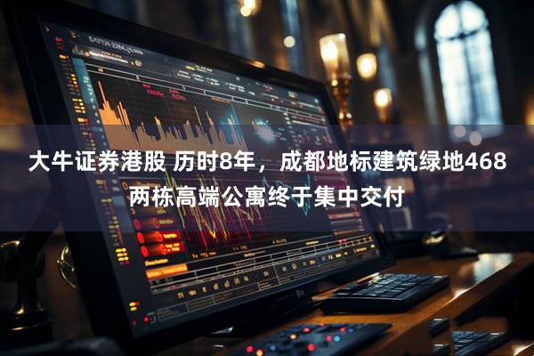 大牛证券港股 历时8年，成都地标建筑绿地468两栋高端公寓终于集中交付