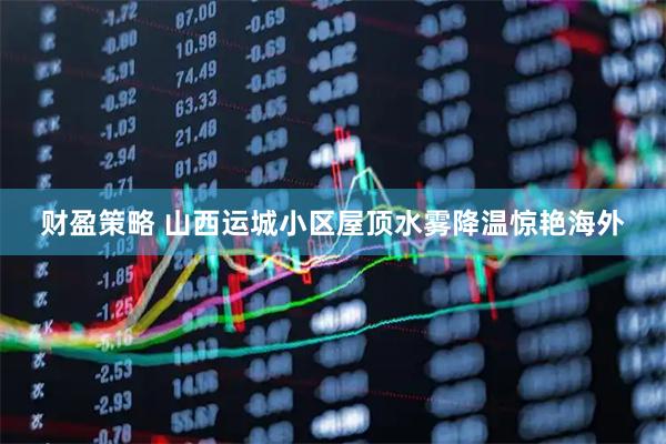 财盈策略 山西运城小区屋顶水雾降温惊艳海外