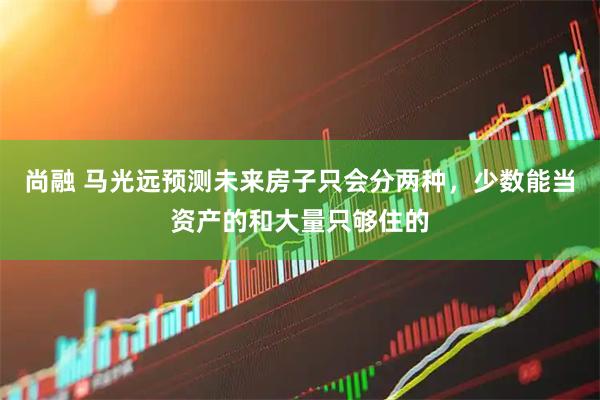 尚融 马光远预测未来房子只会分两种，少数能当资产的和大量只够住的