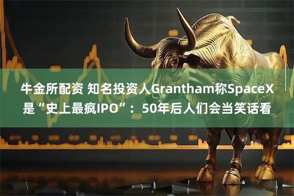 牛金所配资 知名投资人Grantham称SpaceX是“史上最疯IPO”:50年后人们会当笑话看