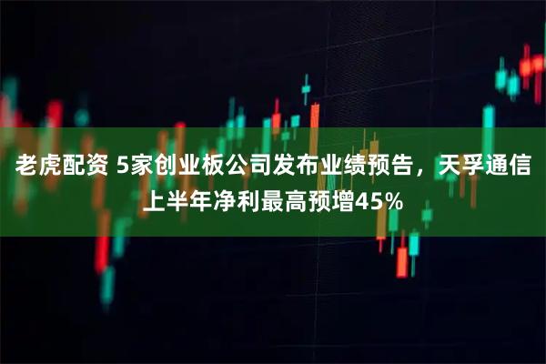 老虎配资 5家创业板公司发布业绩预告，天孚通信上半年净利最高预增45%