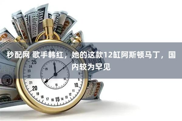 秒配网 歌手韩红,她的这款12缸阿斯顿马丁,国内较为罕见