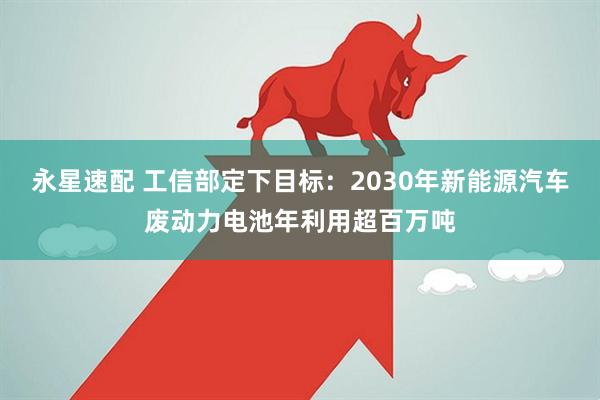 永星速配 工信部定下目标:2030年新能源汽车废动力电池年利用超百万吨