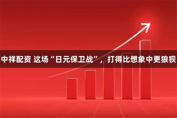 中祥配资 这场“日元保卫战”，打得比想象中更狼狈