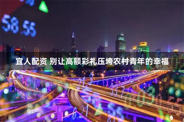 宜人配资 别让高额彩礼压垮农村青年的幸福