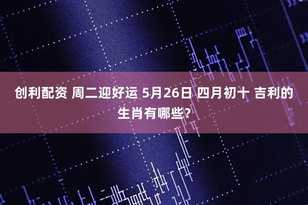 创利配资 周二迎好运 5月26日 四月初十 吉利的生肖有哪些？